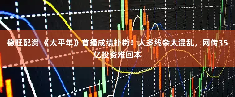 德旺配资 《太平年》首播成绩扑街！人多线杂太混乱，网传35亿投资难回本