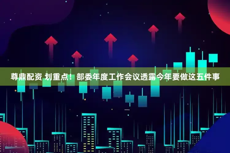 尊鼎配资 划重点！部委年度工作会议透露今年要做这五件事