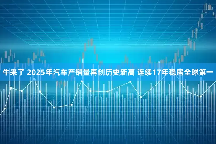 牛来了 2025年汽车产销量再创历史新高 连续17年稳居全球第一
