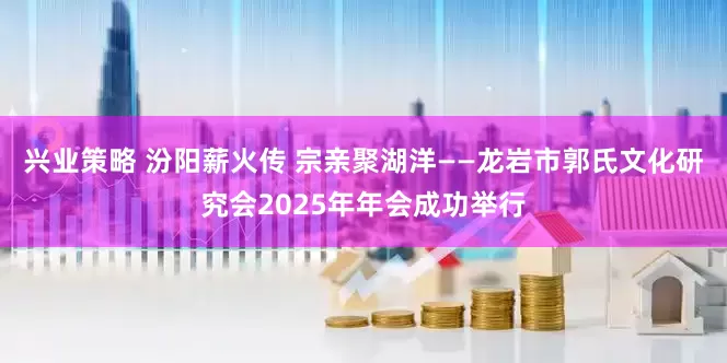 兴业策略 汾阳薪火传 宗亲聚湖洋——龙岩市郭氏文化研究会2025年年会成功举行