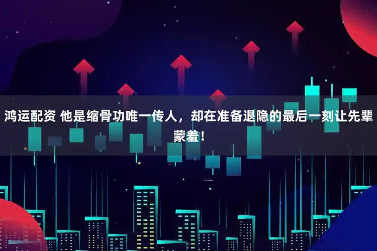 鸿运配资 他是缩骨功唯一传人，却在准备退隐的最后一刻让先辈蒙羞！