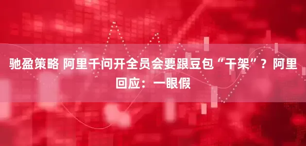 驰盈策略 阿里千问开全员会要跟豆包“干架”？阿里回应：一眼假