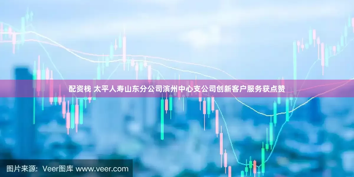配资栈 太平人寿山东分公司滨州中心支公司创新客户服务获点赞