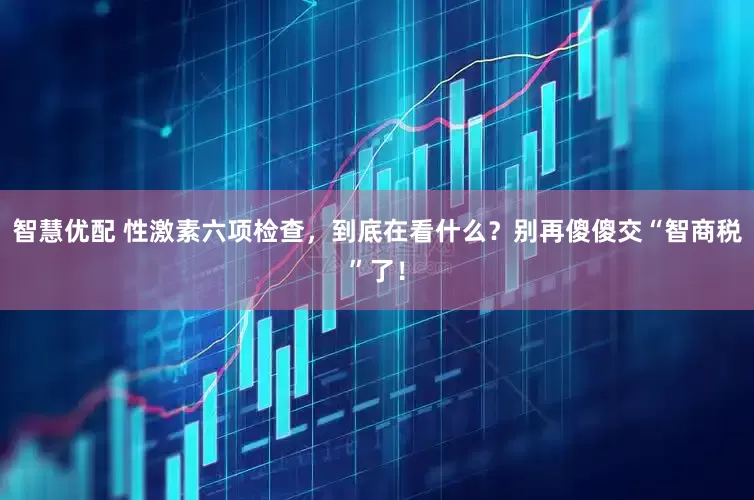 智慧优配 性激素六项检查，到底在看什么？别再傻傻交“智商税”了！