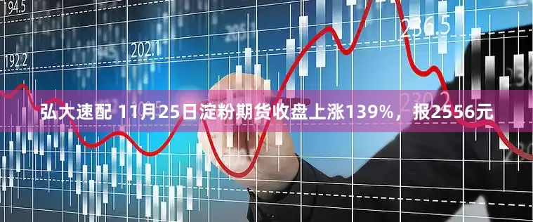 弘大速配 11月25日淀粉期货收盘上涨139%，报2556元