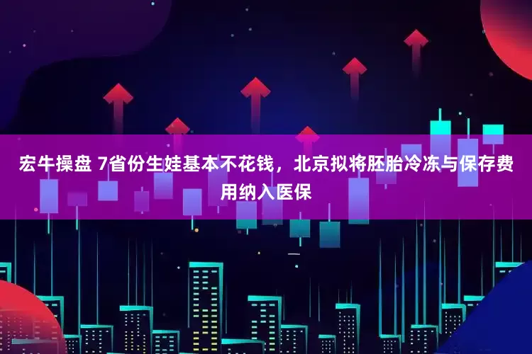 宏牛操盘 7省份生娃基本不花钱，北京拟将胚胎冷冻与保存费用纳入医保