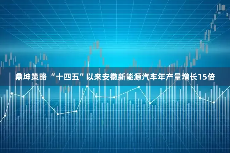 鼎坤策略 “十四五”以来安徽新能源汽车年产量增长15倍