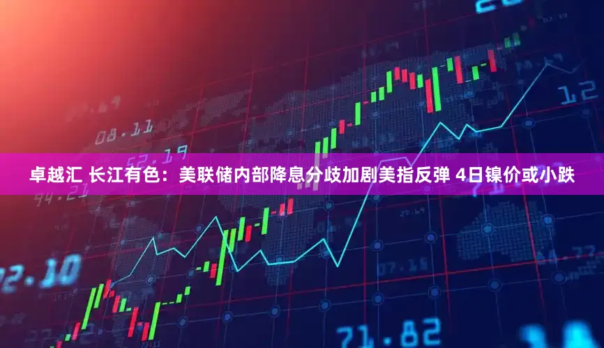 卓越汇 长江有色：美联储内部降息分歧加剧美指反弹 4日镍价或小跌