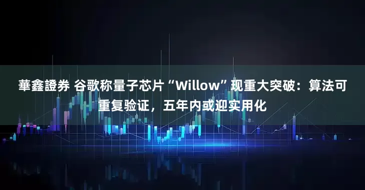 華鑫證券 谷歌称量子芯片“Willow”现重大突破：算法可重复验证，五年内或迎实用化