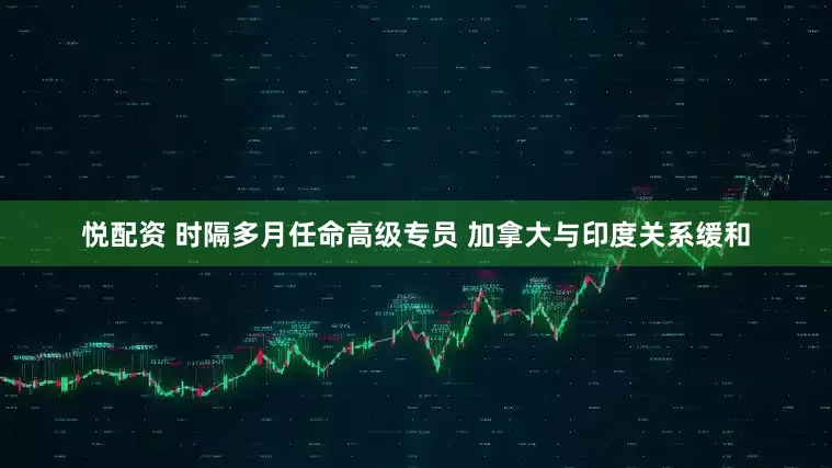 悦配资 时隔多月任命高级专员 加拿大与印度关系缓和
