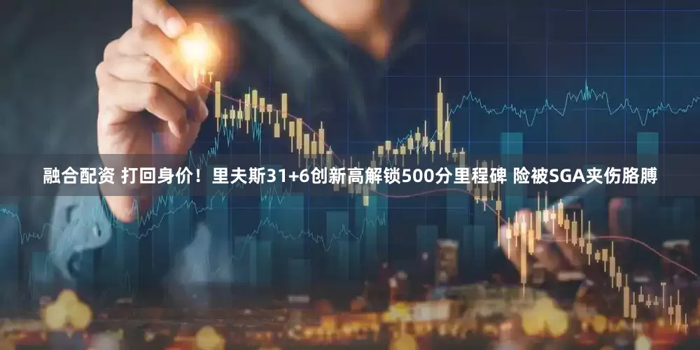 融合配资 打回身价！里夫斯31+6创新高解锁500分里程碑 险被SGA夹伤胳膊